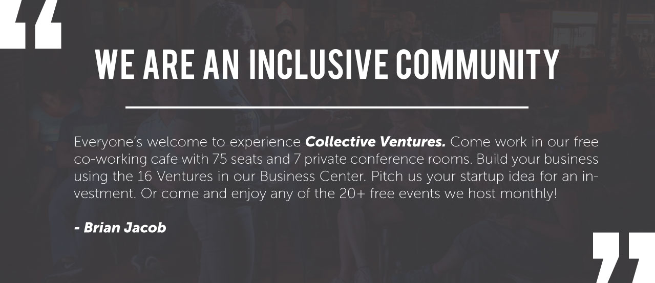 We are an inclusive community. Everyone's welcome to experience Collective Ventures. Come work in our free co-working cafe with 75 seats and 7 private conference rooms. Build your business using the 16 Ventures in our Business Center. Pitch us your startup idea for an investment. Or come and enjoy any of the 20+ free events we host monthly!